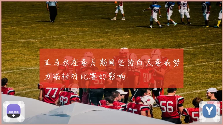 亚马尔在斋月期间坚持白天斋戒努力减轻对比赛的影响