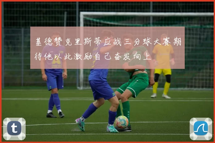 基德赞克里斯蒂应战三分球大赛期待他以此激励自己奋发向上