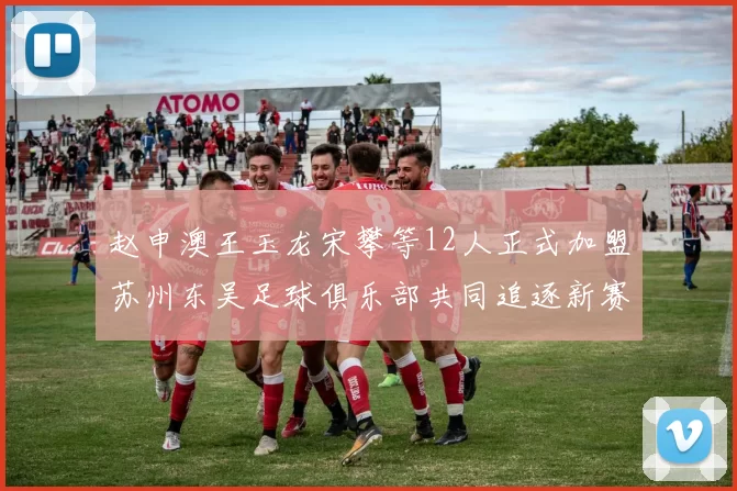 赵申澳王玉龙宋攀等12人正式加盟苏州东吴足球俱乐部共同追逐新赛季目标