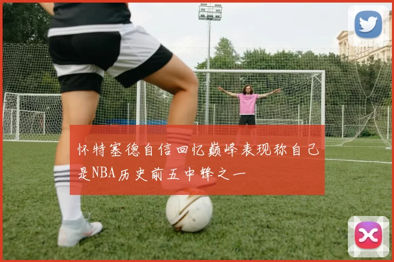 怀特塞德自信回忆巅峰表现称自己是NBA历史前五中锋之一