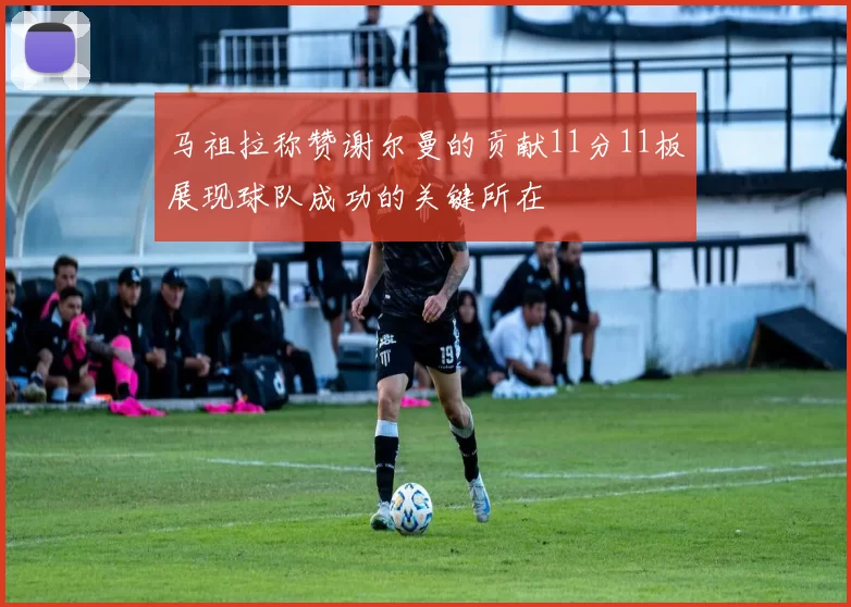 马祖拉称赞谢尔曼的贡献11分11板展现球队成功的关键所在