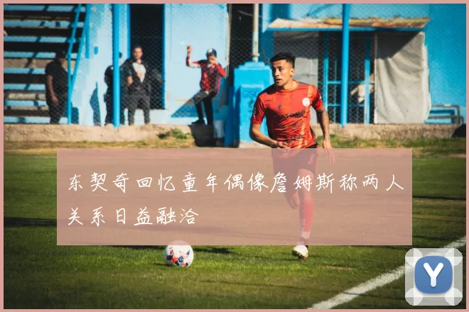东契奇回忆童年偶像詹姆斯称两人关系日益融洽