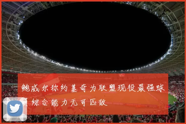 鲍威尔称约基奇为联盟现役最强球员综合能力无可匹敌