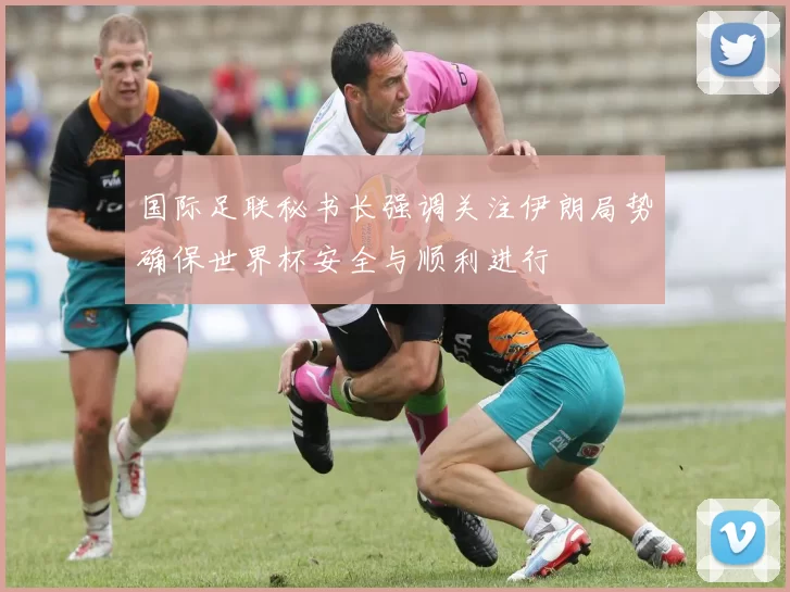 国际足联秘书长强调关注伊朗局势确保世界杯安全与顺利进行