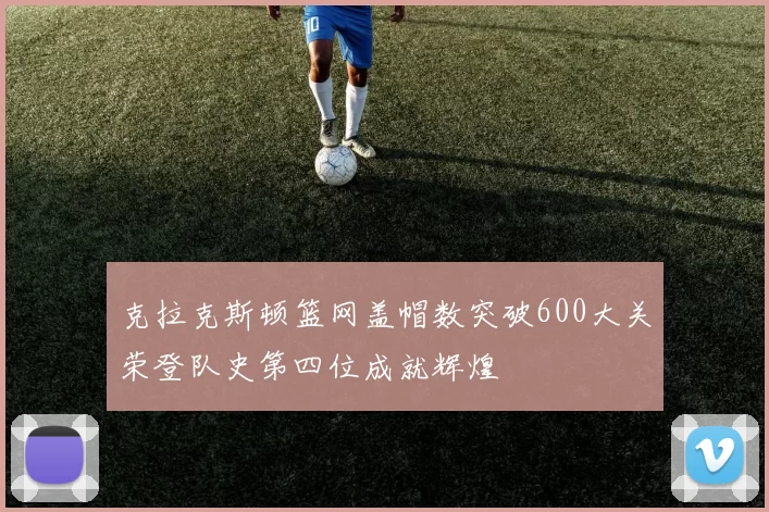 克拉克斯顿篮网盖帽数突破600大关荣登队史第四位成就辉煌
