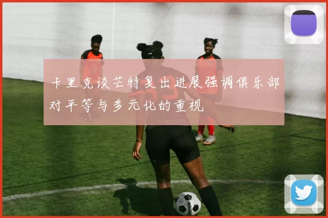 卡里克谈芒特复出进展强调俱乐部对平等与多元化的重视