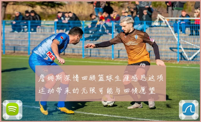 詹姆斯深情回顾篮球生涯感恩这项运动带来的无限可能与回馈愿望