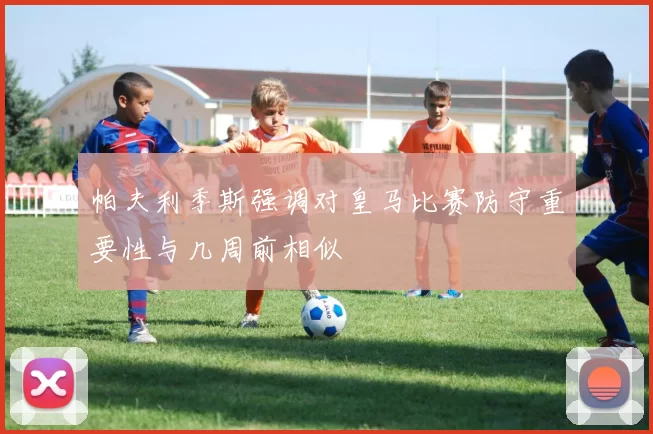 帕夫利季斯强调对皇马比赛防守重要性与几周前相似