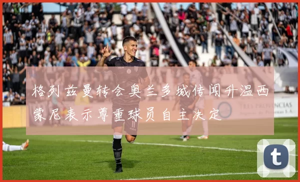 格列兹曼转会奥兰多城传闻升温西蒙尼表示尊重球员自主决定