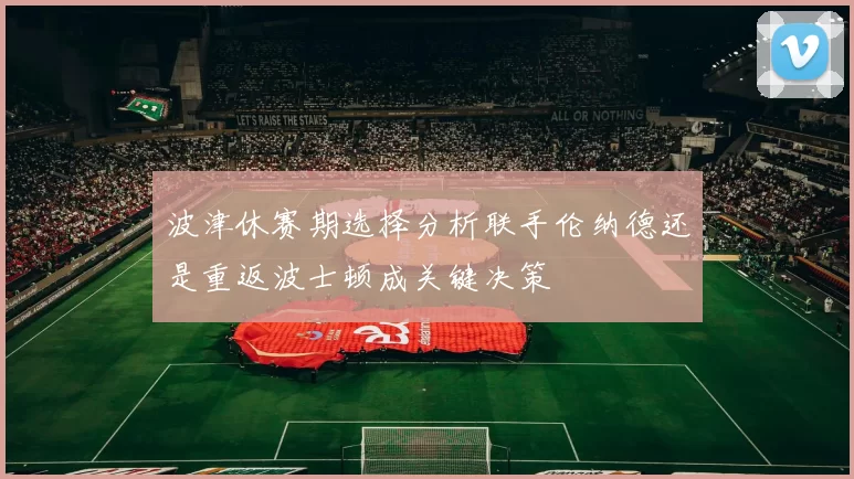 波津休赛期选择分析联手伦纳德还是重返波士顿成关键决策