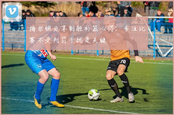 梅尔顿分享制胜补篮心得：专注比赛不受判罚干扰是关键