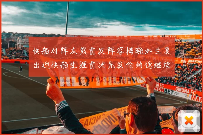快船对阵灰熊首发阵容揭晓加兰复出迎快船生涯首次先发伦纳德继续出战