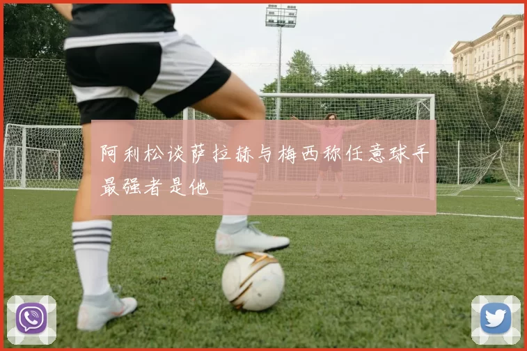 阿利松谈萨拉赫与梅西称任意球手最强者是他